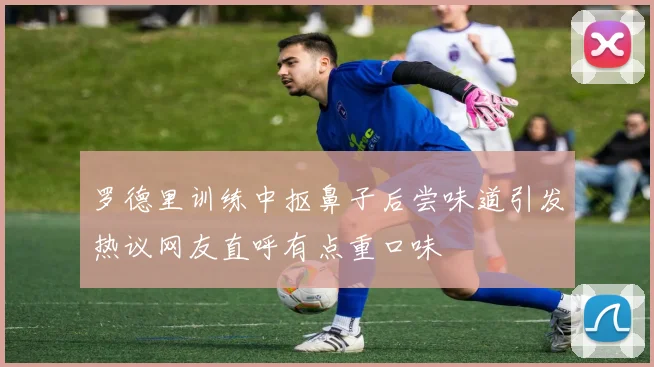 罗德里训练中抠鼻子后尝味道引发热议网友直呼有点重口味