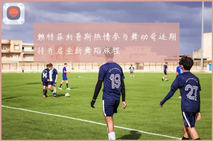 赖特菲利普斯热情参与舞动奇迹期待开启全新舞蹈旅程