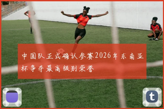 中国队正式确认参赛2026年东南亚杯争夺最高级别荣誉