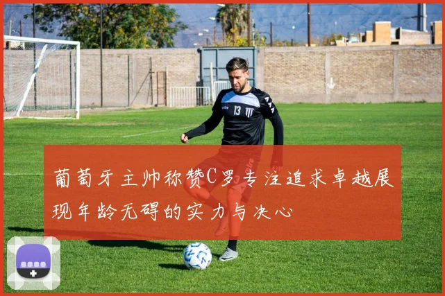 葡萄牙主帅称赞C罗专注追求卓越展现年龄无碍的实力与决心
