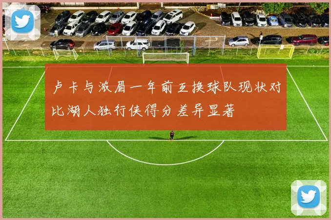 卢卡与浓眉一年前互换球队现状对比湖人独行侠得分差异显著