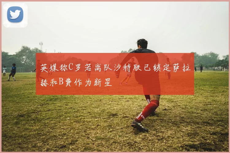 英媒称C罗若离队沙特联已锁定萨拉赫和B费作为新星