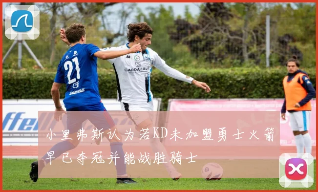 小里弗斯认为若KD未加盟勇士火箭早已夺冠并能战胜骑士