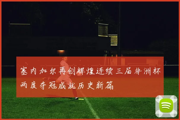 塞内加尔再创辉煌连续三届非洲杯两度夺冠成就历史新篇