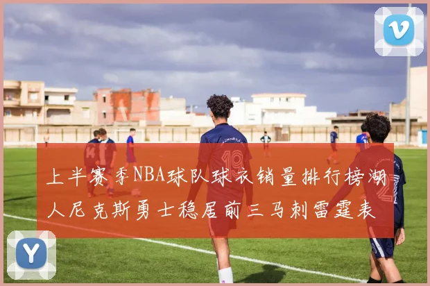 上半赛季NBA球队球衣销量排行榜湖人尼克斯勇士稳居前三马刺雷霆表现抢眼