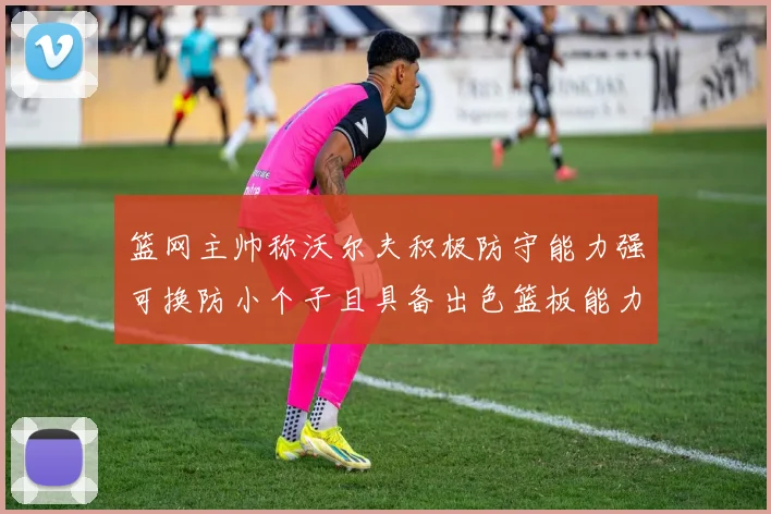 篮网主帅称沃尔夫积极防守能力强可换防小个子且具备出色篮板能力
