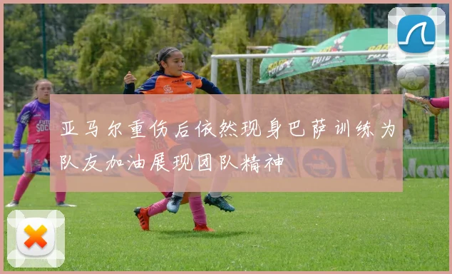 亚马尔重伤后依然现身巴萨训练为队友加油展现团队精神