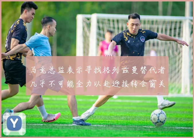 马竞总监表示寻找格列兹曼替代者几乎不可能全力以赴迎接转会窗关闭